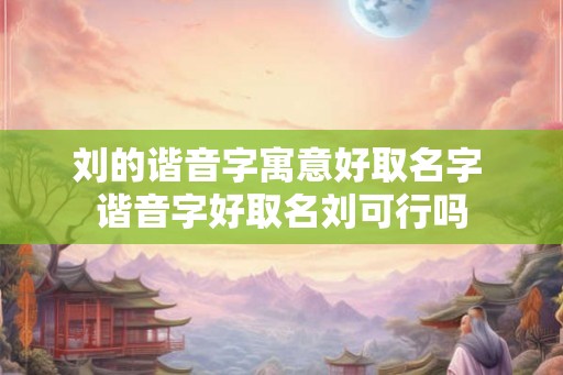 刘的谐音字寓意好取名字 谐音字好取名刘可行吗 刘的谐音字寓意好取名字 谐音字好取名刘可行吗