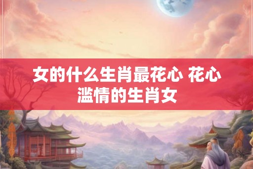 女的什么生肖最花心 花心滥情的生肖女