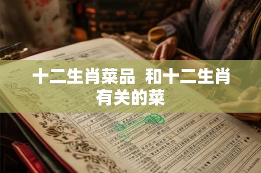 十二生肖菜品 和十二生肖有关的菜 十二生肖菜品 和十二生肖有关的菜
