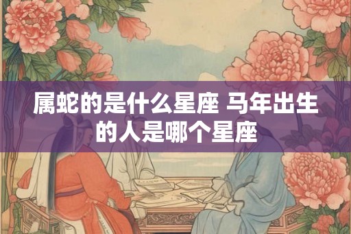属蛇的是什么星座 马年出生的人是哪个星座 属蛇的是什么星座 马年出生的人是哪个星座