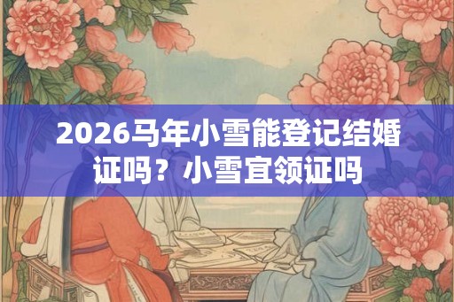 2026马年小雪能登记结婚证吗?小雪宜领证吗 2026马年小雪能登记结婚证吗?小雪宜领证吗