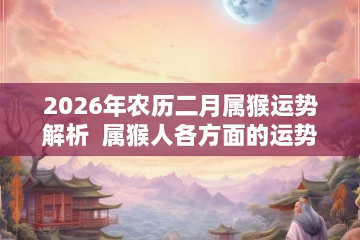 2026年农历二月属猴运势解析  属猴人各方面的运势好吗