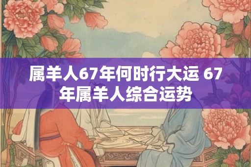 属羊人67年何时行大运 67年属羊人综合运势