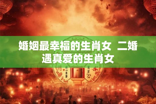 婚姻最幸福的生肖女  二婚遇真爱的生肖女