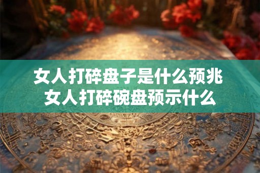 女人打碎盘子是什么预兆 女人打碎碗盘预示什么