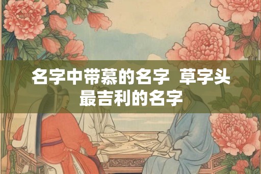名字中带慕的名字  草字头最吉利的名字