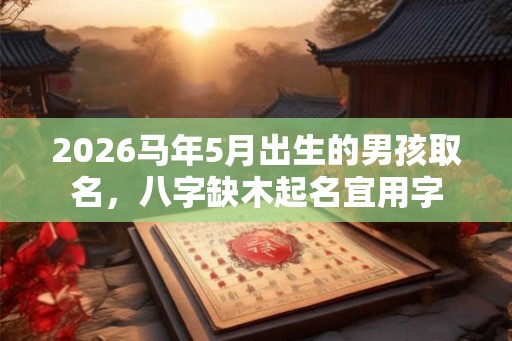 2026马年5月出生的男孩取名,八字缺木起名宜用字 2026马年5月出生的男孩取名,八字缺木起名宜用字