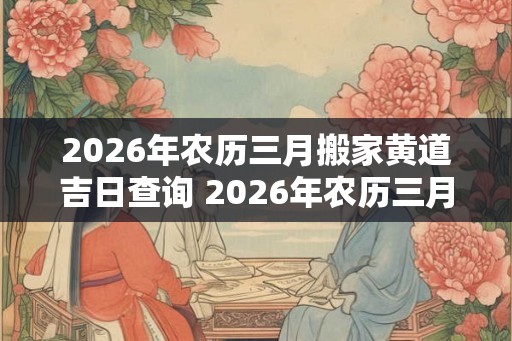 2026年农历三月搬家黄道吉日查询 2026年农历三月搬家黄道吉日是哪天