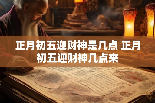 正月初五迎财神是几点 正月初五迎财神几点来
