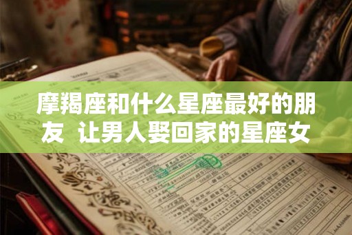 摩羯座和什么星座最好的朋友  让男人娶回家的星座女
