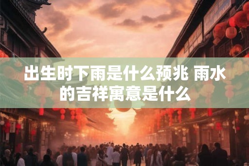 出生时下雨是什么预兆 雨水的吉祥寓意是什么