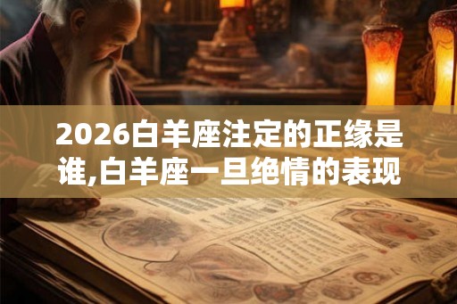 2026白羊座注定的正缘是谁,白羊座一旦绝情的表现 2026白羊座注定的正缘是谁,白羊座一旦绝情的表现