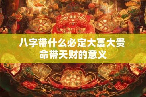 八字带什么必定大富大贵 命带天财的意义 八字带什么必定大富大贵 命带天财的意义