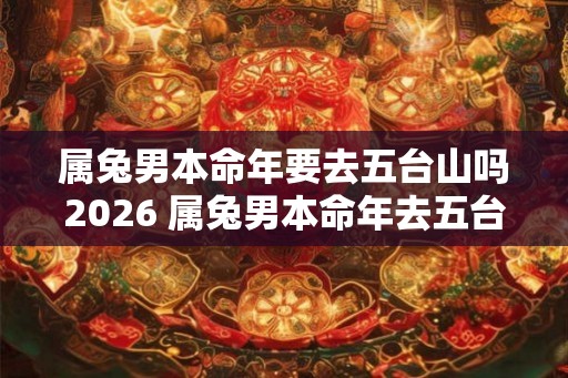 属兔男本命年要去五台山吗2026 属兔男本命年去五台山需注意什么 属兔男本命年要去五台山吗2026 属兔男本命年去五台山需注意什么