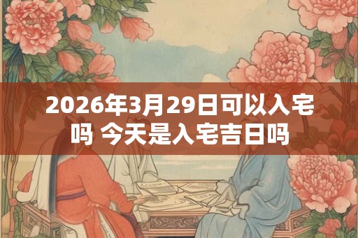 2026年3月29日可以入宅吗 今天是入宅吉日吗