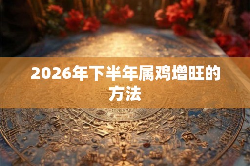 2026年下半年属鸡增旺的方法 2026年下半年属鸡增旺的方法