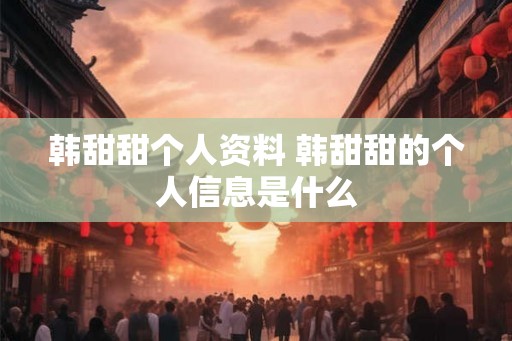 韩甜甜个人资料 韩甜甜的个人信息是什么