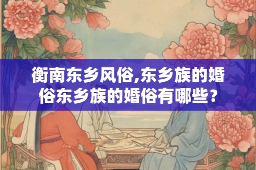 衡南东乡风俗,东乡族的婚俗东乡族的婚俗有哪些？