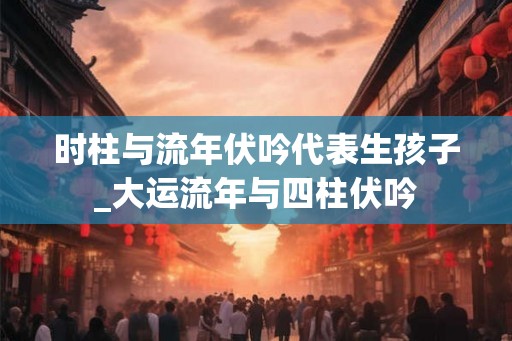 时柱与流年伏吟代表生孩子_大运流年与四柱伏吟