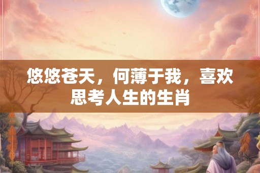 悠悠苍天，何薄于我，喜欢思考人生的生肖