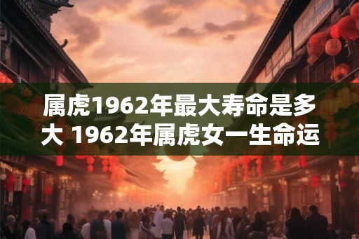 属虎1962年最大寿命是多大 1962年属虎女一生命运 属虎1962年最大寿命是多大 1962年属虎女一生命运