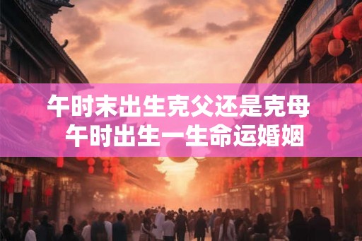 午时末出生克父还是克母  午时出生一生命运婚姻