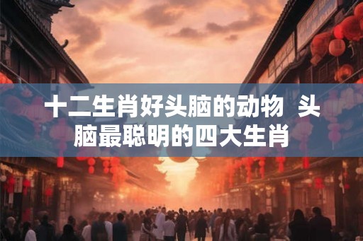 十二生肖好头脑的动物  头脑最聪明的四大生肖