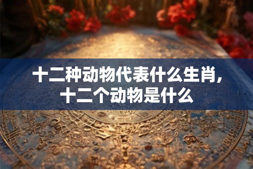 十二种动物代表什么生肖,十二个动物是什么