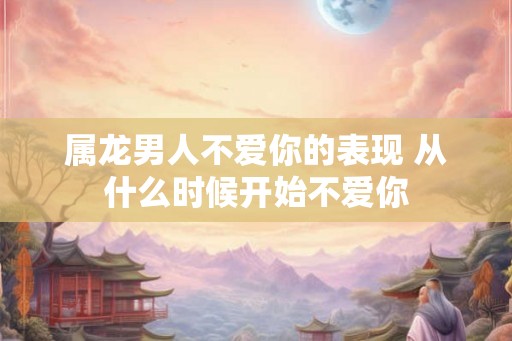 属龙男人不爱你的表现 从什么时候开始不爱你