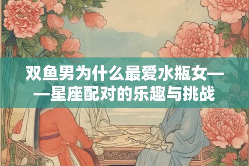 双鱼男为什么最爱水瓶女——星座配对的乐趣与挑战