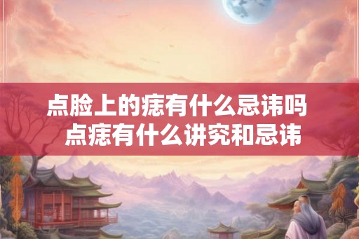 点脸上的痣有什么忌讳吗 点痣有什么讲究和忌讳 点脸上的痣有什么忌讳吗 点痣有什么讲究和忌讳