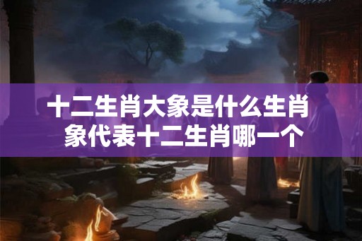 十二生肖大象是什么生肖  象代表十二生肖哪一个