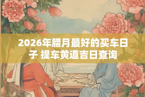 2026年腊月最好的买车日子 提车黄道吉日查询
