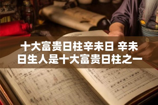 十大富贵日柱辛未日 辛未日生人是十大富贵日柱之一吗