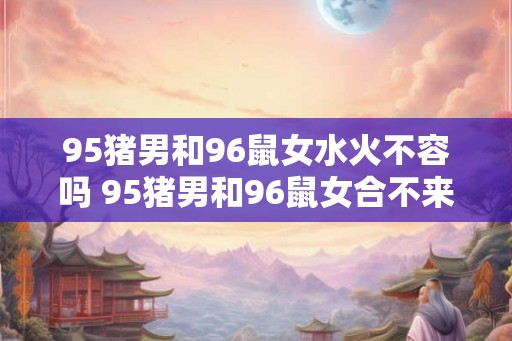 95猪男和96鼠女水火不容吗 95猪男和96鼠女合不来