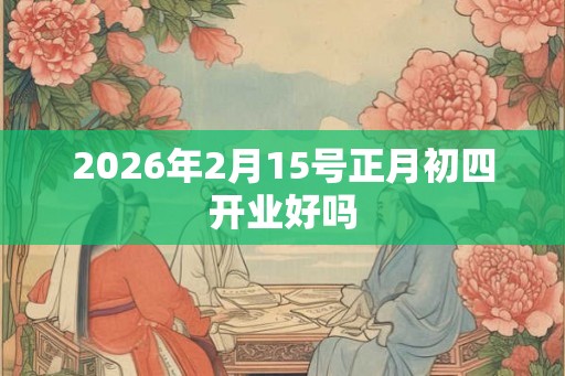 2026年2月15号正月初四开业好吗