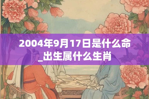 2004年9月17日是什么命_出生属什么生肖