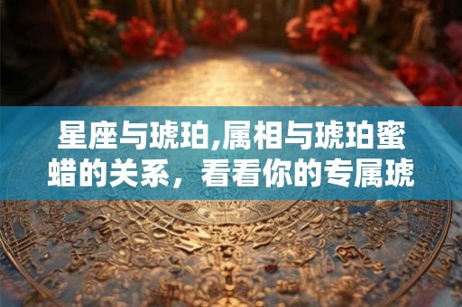 星座与琥珀,属相与琥珀蜜蜡的关系，看看你的专属琥珀蜜蜡