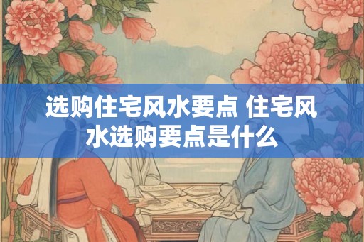 选购住宅风水要点 住宅风水选购要点是什么