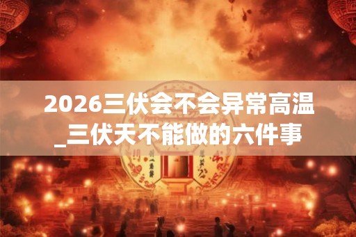 2026三伏会不会异常高温_三伏天不能做的六件事