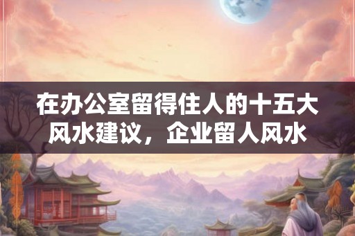 在办公室留得住人的十五大风水建议，企业留人风水