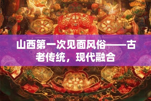 山西第一次见面风俗——古老传统,现代融合 山西第一次见面风俗——古老传统,现代融合