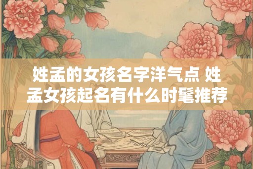 姓孟的女孩名字洋气点 姓孟女孩起名有什么时髦推荐 姓孟的女孩名字洋气点 姓孟女孩起名有什么时髦推荐