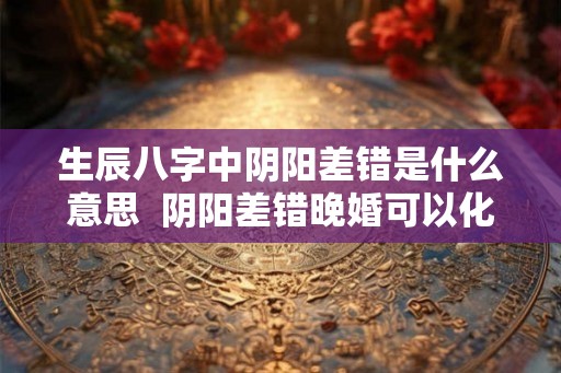 生辰八字中阴阳差错是什么意思  阴阳差错晚婚可以化解
