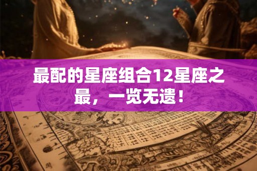 最配的星座组合12星座之最，一览无遗！