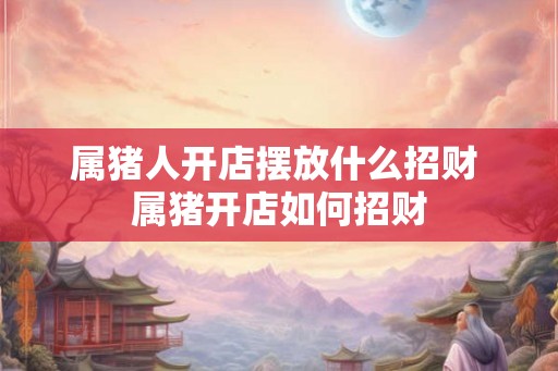 属猪人开店摆放什么招财 属猪开店如何招财