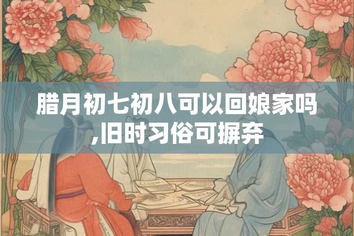 腊月初七初八可以回娘家吗,旧时习俗可摒弃