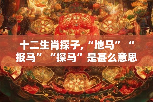 十二生肖探子,“地马”“报马”“探马”是甚么意思? 十二生肖探子,“地马”“报马”“探马”是甚么意思?