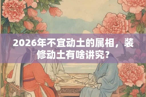 2026年不宜动土的属相，装修动土有啥讲究？