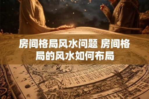 房间格局风水问题 房间格局的风水如何布局